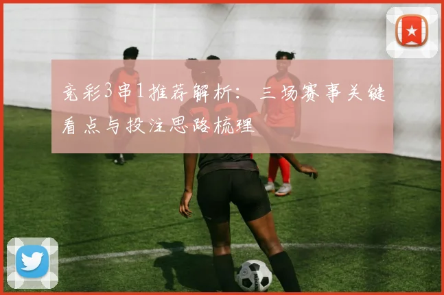 竞彩3串1推荐解析：三场赛事关键看点与投注思路梳理