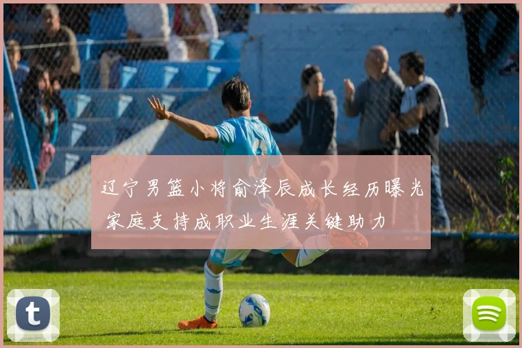 辽宁男篮小将俞泽辰成长经历曝光 家庭支持成职业生涯关键助力