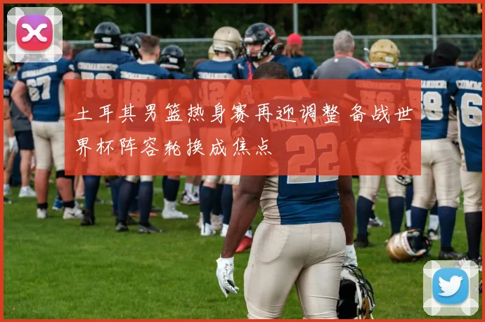 土耳其男篮热身赛再迎调整 备战世界杯阵容轮换成焦点