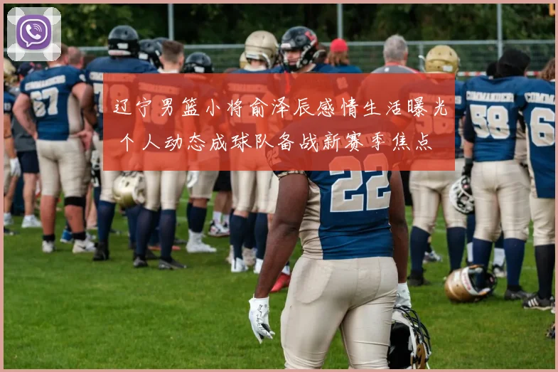 辽宁男篮小将俞泽辰感情生活曝光 个人动态成球队备战新赛季焦点