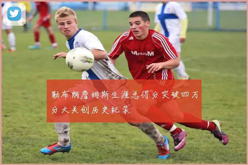 勒布朗詹姆斯生涯总得分突破四万分大关创历史纪录