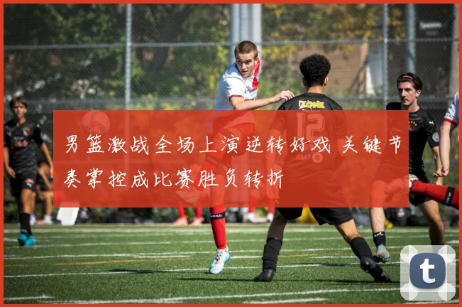 男篮激战全场上演逆转好戏 关键节奏掌控成比赛胜负转折