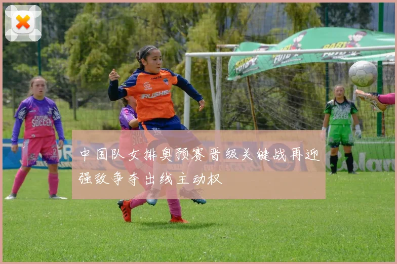 中国队女排奥预赛晋级关键战再迎强敌争夺出线主动权