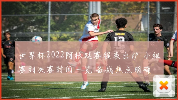 世界杯2022阿根廷赛程表出炉 小组赛到决赛时间一览 备战焦点明确