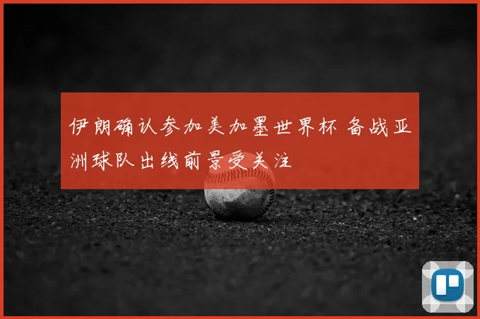 伊朗确认参加美加墨世界杯 备战亚洲球队出线前景受关注