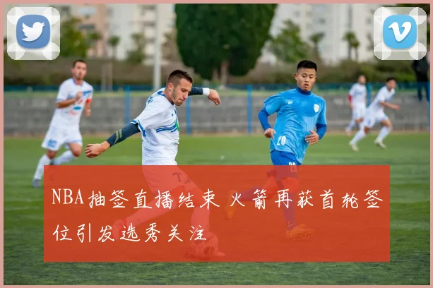 NBA抽签直播结束 火箭再获首轮签位引发选秀关注