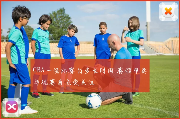 CBA一场比赛打多长时间 赛程节奏与观赛看点受关注