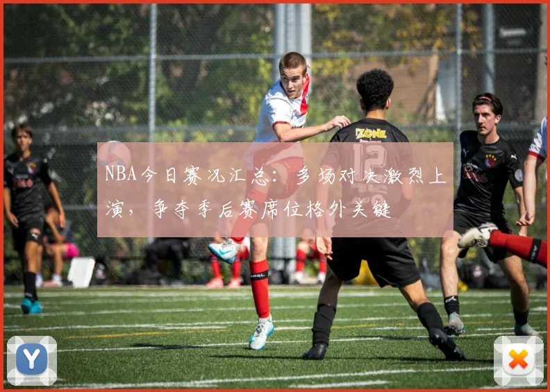 NBA今日赛况汇总：多场对决激烈上演，争夺季后赛席位格外关键