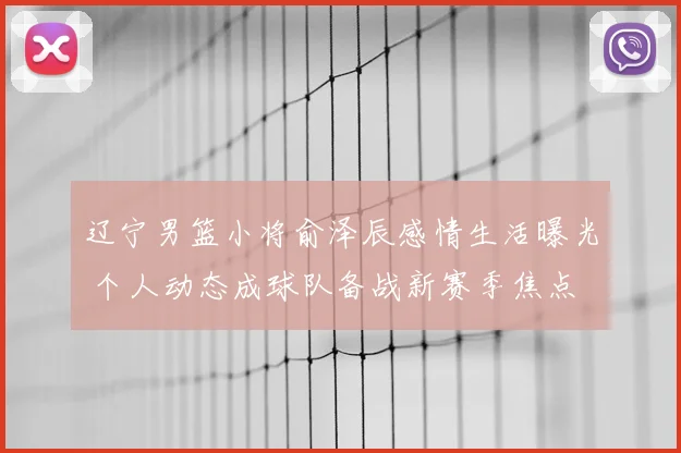 辽宁男篮小将俞泽辰感情生活曝光 个人动态成球队备战新赛季焦点