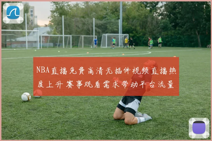 NBA直播免费高清无插件视频直播热度上升 赛事观看需求带动平台流量增长