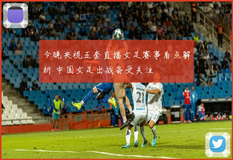 今晚央视五套直播女足赛事看点解析 中国女足出战备受关注