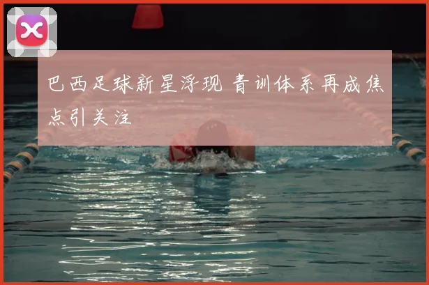 巴西足球新星浮现 青训体系再成焦点引关注