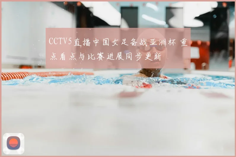 CCTV5直播中国女足备战亚洲杯 重点看点与比赛进展同步更新