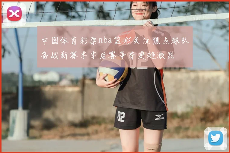 中国体育彩票nba篮彩关注焦点球队备战新赛季季后赛争夺更趋激烈