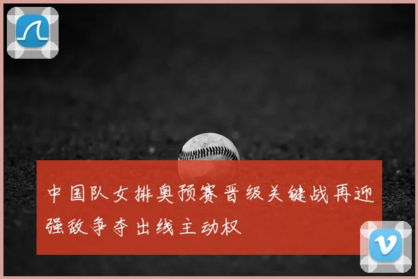 中国队女排奥预赛晋级关键战再迎强敌争夺出线主动权