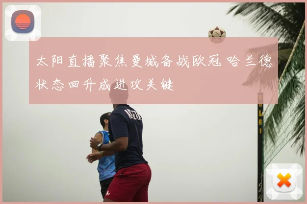 太阳直播聚焦曼城备战欧冠 哈兰德状态回升成进攻关键