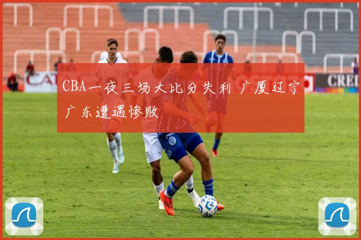 CBA一夜三场大比分失利 广厦辽宁广东遭遇惨败