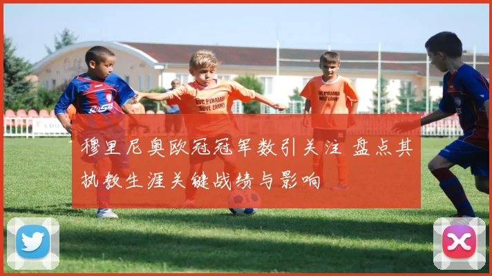 穆里尼奥欧冠冠军数引关注 盘点其执教生涯关键战绩与影响