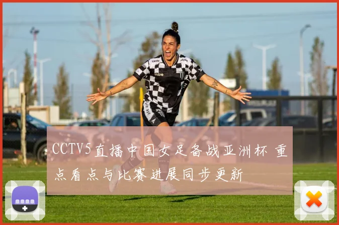 CCTV5直播中国女足备战亚洲杯 重点看点与比赛进展同步更新