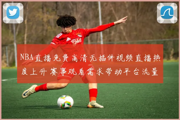 NBA直播免费高清无插件视频直播热度上升 赛事观看需求带动平台流量增长