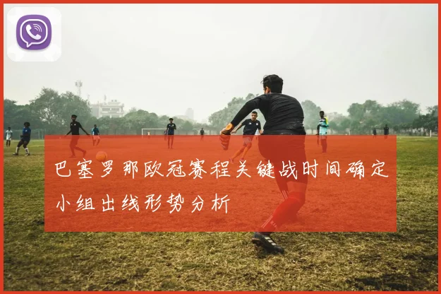 巴塞罗那欧冠赛程关键战时间确定小组出线形势分析