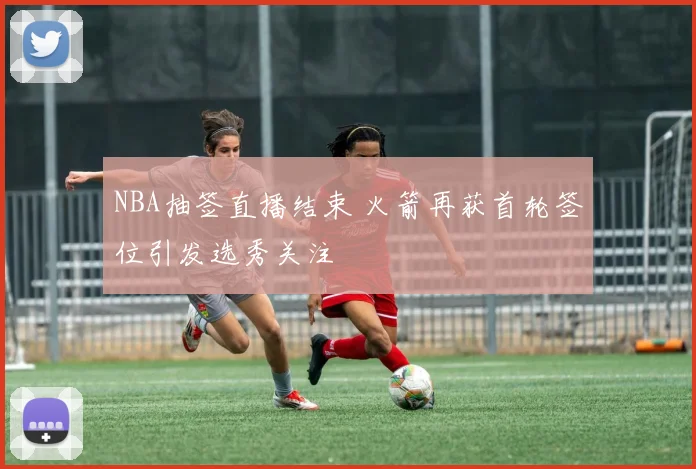 NBA抽签直播结束 火箭再获首轮签位引发选秀关注