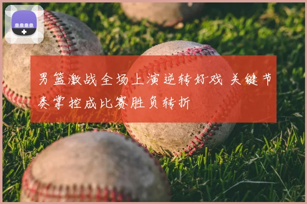 男篮激战全场上演逆转好戏 关键节奏掌控成比赛胜负转折