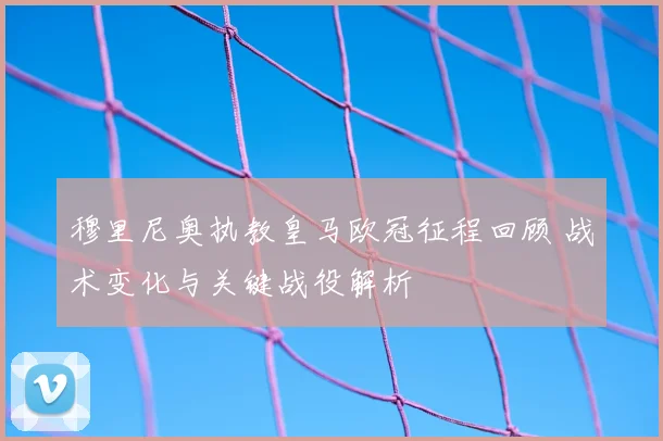 穆里尼奥执教皇马欧冠征程回顾 战术变化与关键战役解析