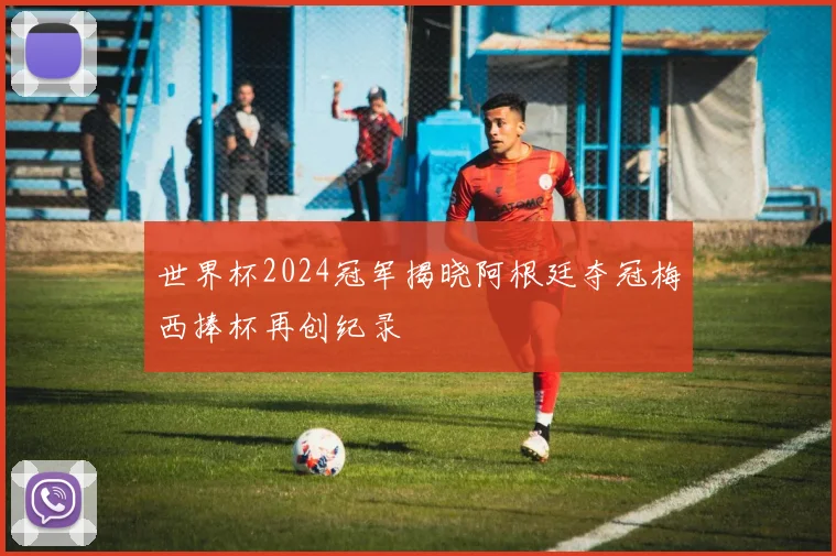 世界杯2024冠军揭晓阿根廷夺冠梅西捧杯再创纪录
