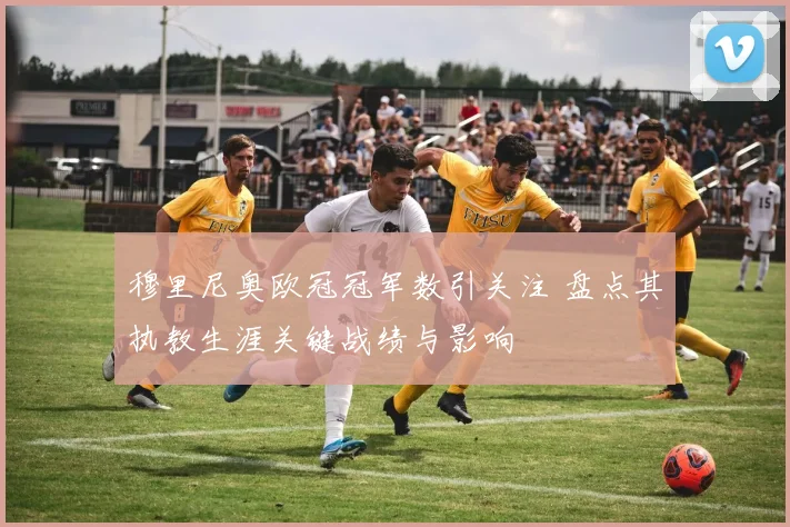 穆里尼奥欧冠冠军数引关注 盘点其执教生涯关键战绩与影响
