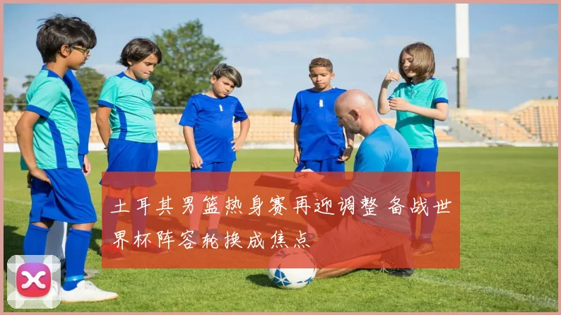 土耳其男篮热身赛再迎调整 备战世界杯阵容轮换成焦点