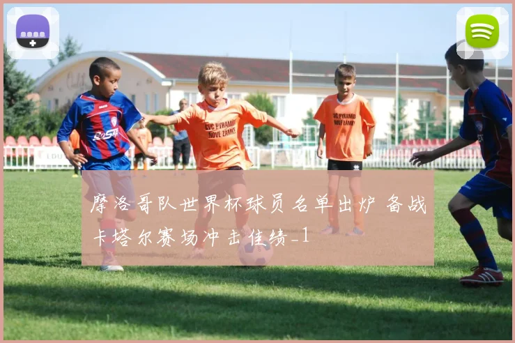 摩洛哥队世界杯球员名单出炉 备战卡塔尔赛场冲击佳绩_1