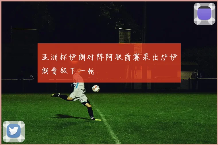 亚洲杯伊朗对阵阿联酋赛果出炉伊朗晋级下一轮