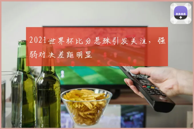 2021世界杯比分悬殊引发关注，强弱对决差距明显