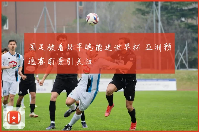 国足被看好早晚能进世界杯 亚洲预选赛前景引关注
