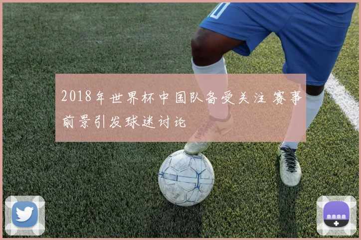 2018年世界杯中国队备受关注 赛事前景引发球迷讨论