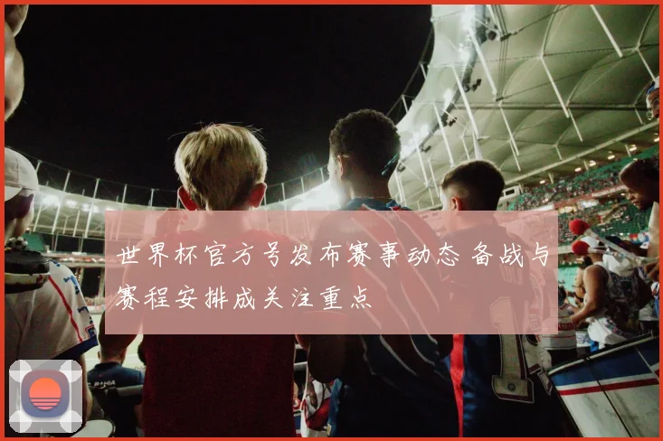 世界杯官方号发布赛事动态 备战与赛程安排成关注重点