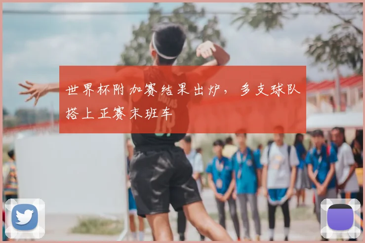 世界杯附加赛结果出炉,多支球队搭上正赛末班车