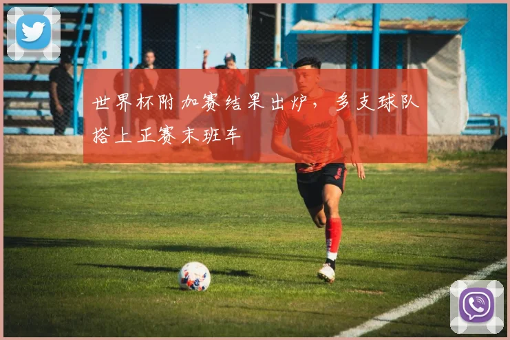 世界杯附加赛结果出炉，多支球队搭上正赛末班车
