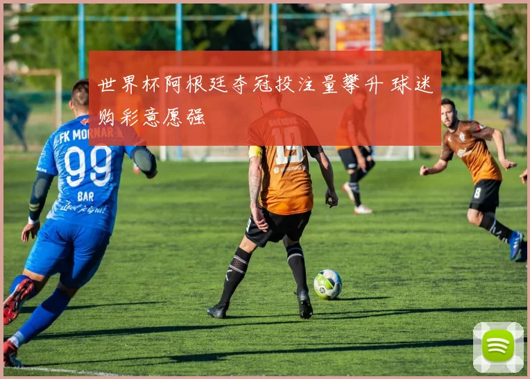 世界杯阿根廷夺冠投注量攀升 球迷购彩意愿强